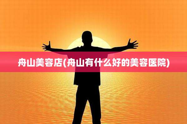 舟山美容店(舟山有什么好的美容医院)