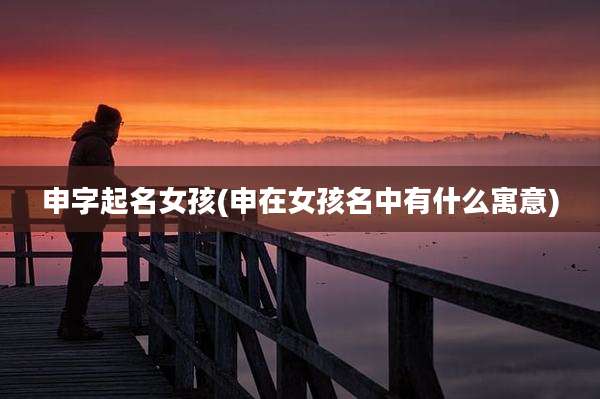 申字起名女孩(申在女孩名中有什么寓意)