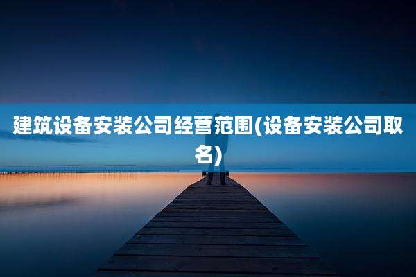 建筑设备安装公司经营范围(设备安装公司取名)