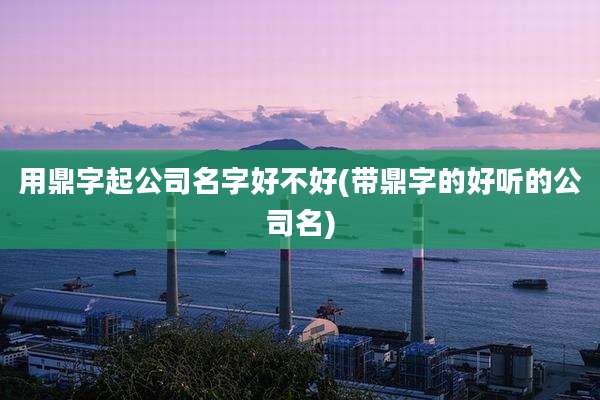 用鼎字起公司名字好不好(带鼎字的好听的公司名)