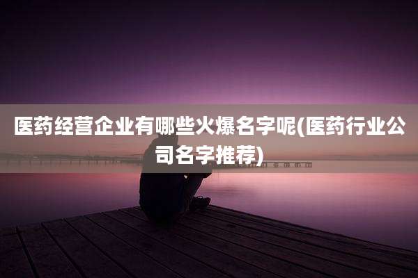 医药经营企业有哪些火爆名字呢(医药行业公司名字推荐)