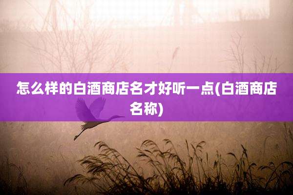 怎么样的白酒商店名才好听一点(白酒商店名称)