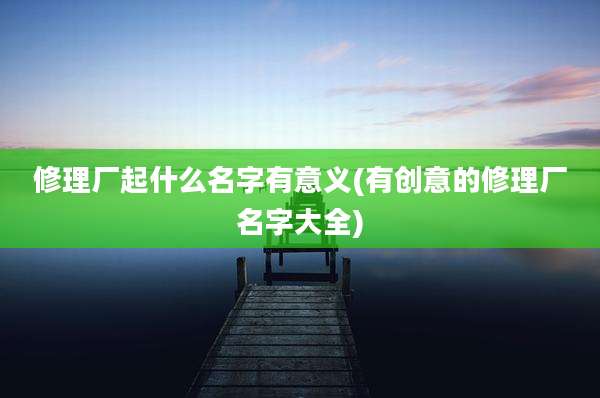 修理厂起什么名字有意义(有创意的修理厂名字大全)