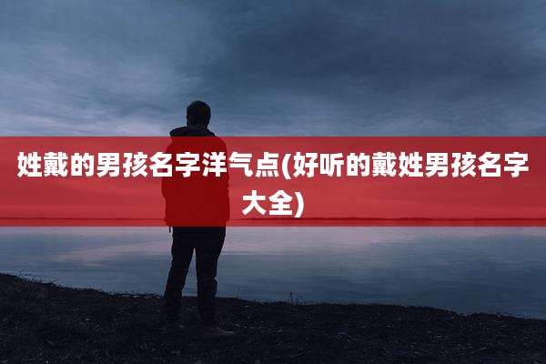 姓戴的男孩名字洋气点(好听的戴姓男孩名字大全)