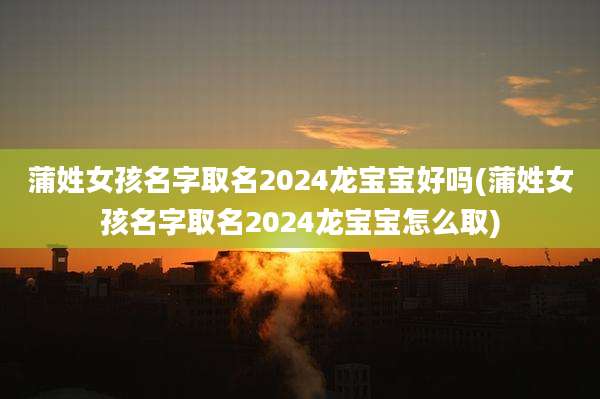 蒲姓女孩名字取名2024龙宝宝好吗(蒲姓女孩名字取名2024龙宝宝怎么取)