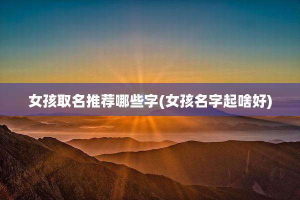 女孩取名推荐哪些字(女孩名字起啥好)