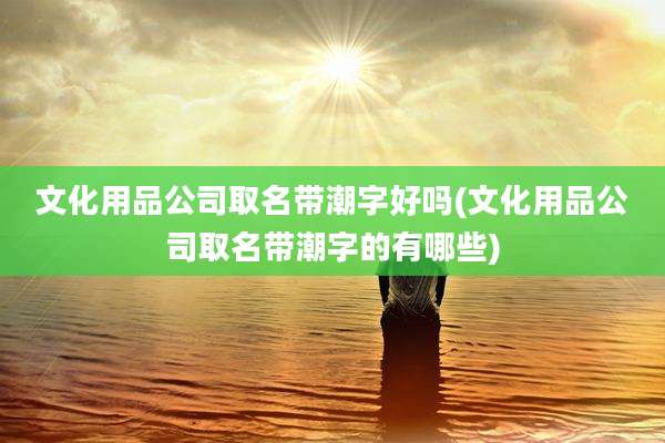 文化用品公司取名带潮字好吗(文化用品公司取名带潮字的有哪些)