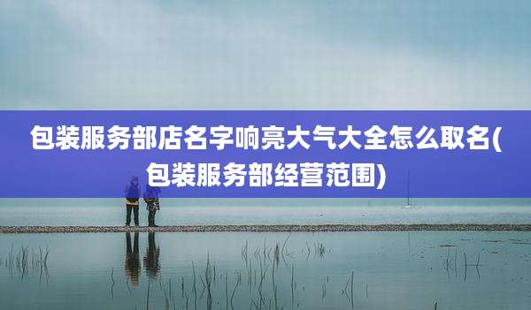 包装服务部店名字响亮大气大全怎么取名(包装服务部经营范围)