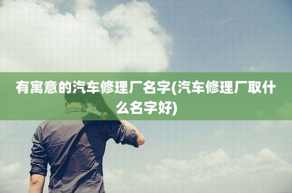 有寓意的汽车修理厂名字(汽车修理厂取什么名字好)