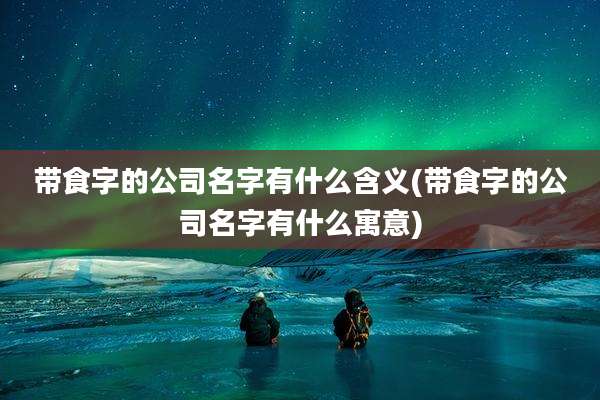 带食字的公司名字有什么含义(带食字的公司名字有什么寓意)