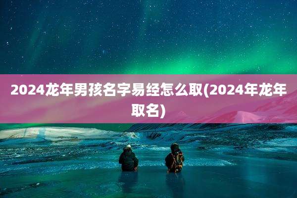 2024龙年男孩名字易经怎么取(2024年龙年取名)