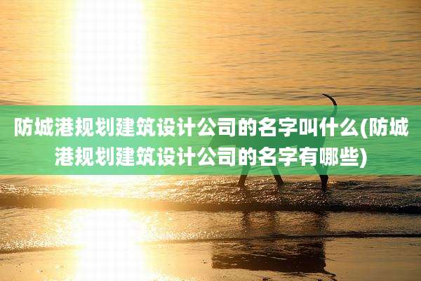防城港规划建筑设计公司的名字叫什么(防城港规划建筑设计公司的名字有哪些)