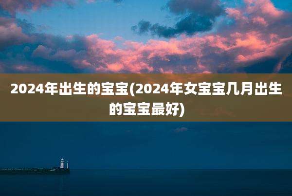 2024年出生的宝宝(2024年女宝宝几月出生的宝宝最好)