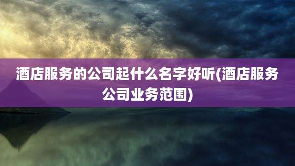 酒店服务的公司起什么名字好听(酒店服务公司业务范围)