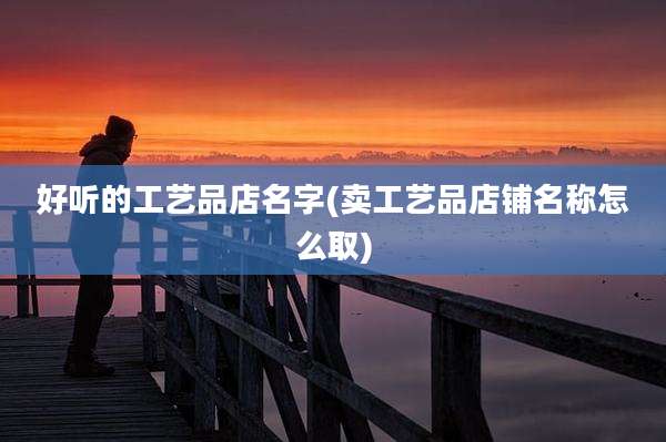 好听的工艺品店名字(卖工艺品店铺名称怎么取)