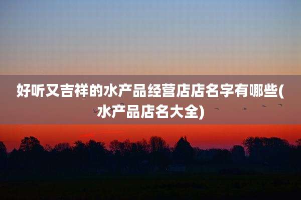 好听又吉祥的水产品经营店店名字有哪些(水产品店名大全)