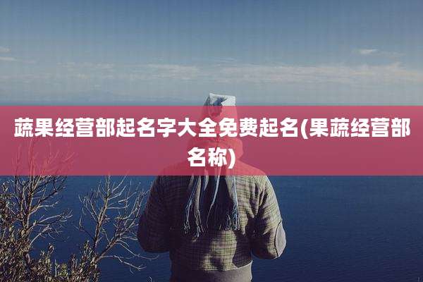 蔬果经营部起名字大全免费起名(果蔬经营部名称)