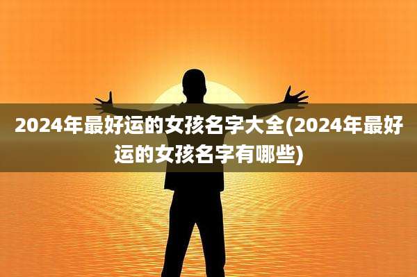 2024年最好运的女孩名字大全(2024年最好运的女孩名字有哪些)