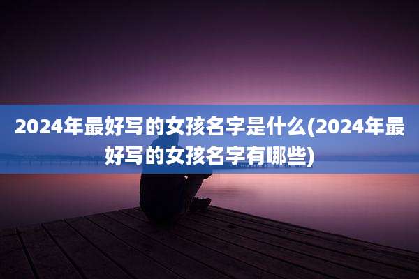 2024年最好写的女孩名字是什么(2024年最好写的女孩名字有哪些)