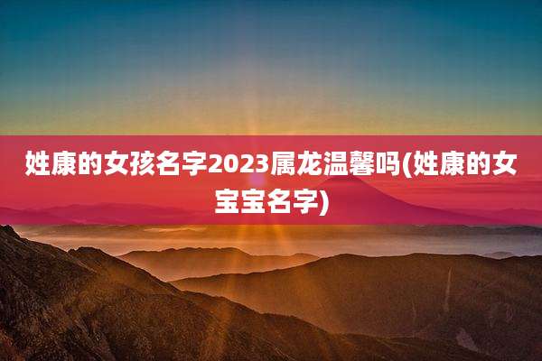 姓康的女孩名字2023属龙温馨吗(姓康的女宝宝名字)