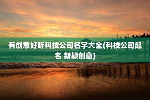 有创意好听科技公司名字大全(科技公司起名 新颖创意)