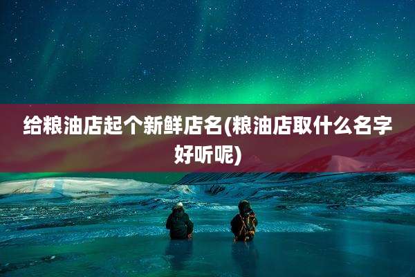给粮油店起个新鲜店名(粮油店取什么名字好听呢)