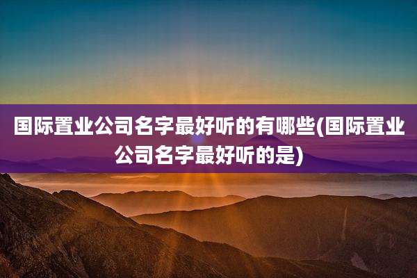 国际置业公司名字最好听的有哪些(国际置业公司名字最好听的是)