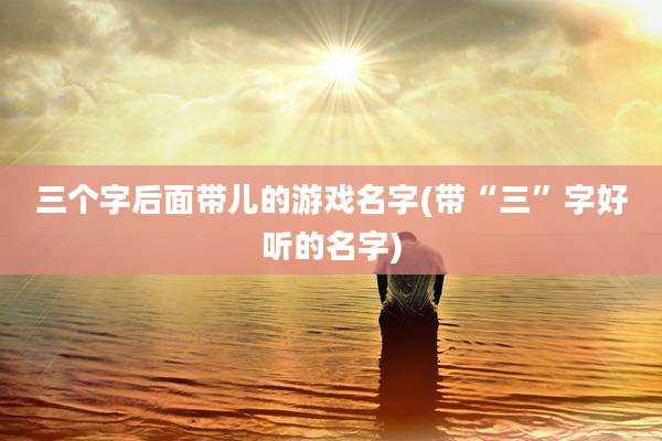 三个字后面带儿的游戏名字(带“三”字好听的名字)