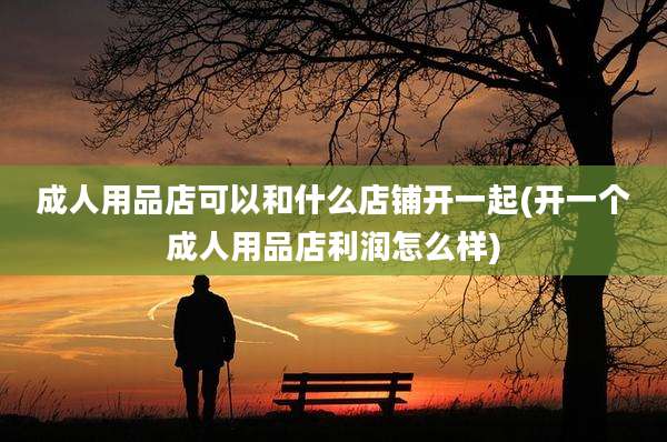 成人用品店可以和什么店铺开一起(开一个成人用品店利润怎么样)
