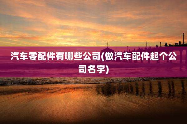汽车零配件有哪些公司(做汽车配件起个公司名字)