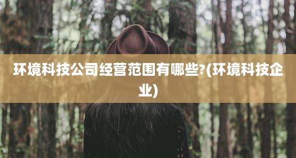 环境科技公司经营范围有哪些?(环境科技企业)