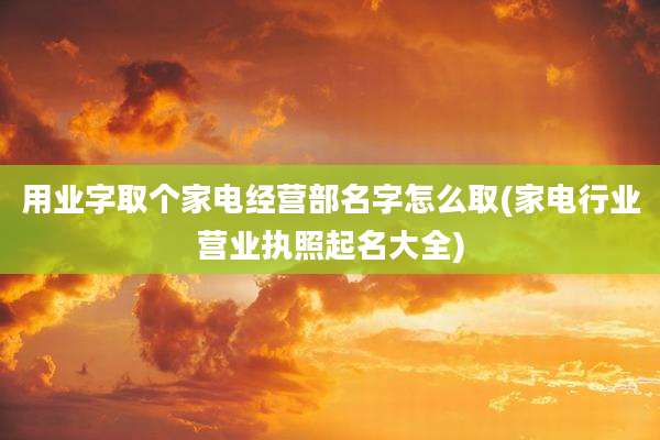 用业字取个家电经营部名字怎么取(家电行业营业执照起名大全)