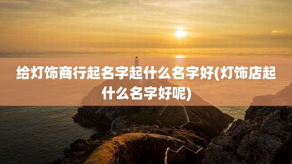 给灯饰商行起名字起什么名字好(灯饰店起什么名字好呢)
