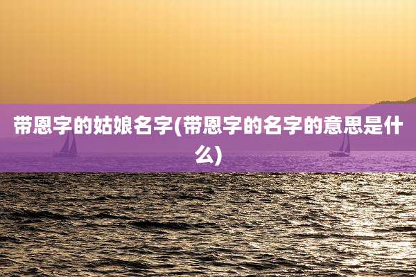 带恩字的姑娘名字(带恩字的名字的意思是什么)