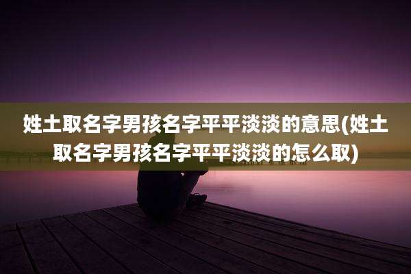 姓土取名字男孩名字平平淡淡的意思(姓土取名字男孩名字平平淡淡的怎么取)