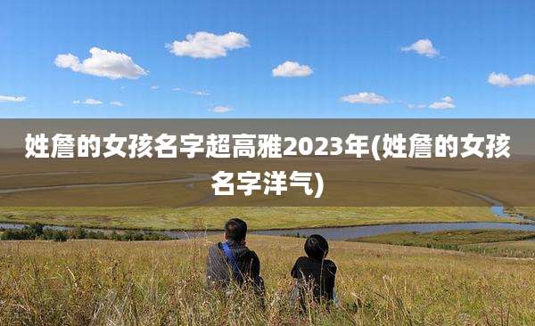 姓詹的女孩名字超高雅2023年(姓詹的女孩名字洋气)