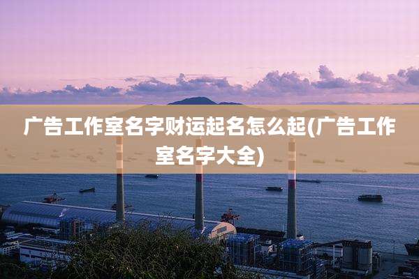 广告工作室名字财运起名怎么起(广告工作室名字大全)