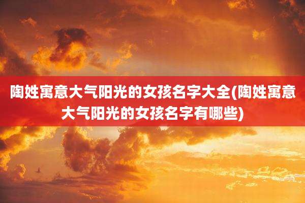陶姓寓意大气阳光的女孩名字大全(陶姓寓意大气阳光的女孩名字有哪些)