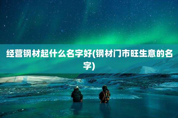 经营钢材起什么名字好(钢材门市旺生意的名字)