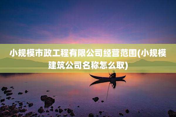 小规模市政工程有限公司经营范围(小规模建筑公司名称怎么取)