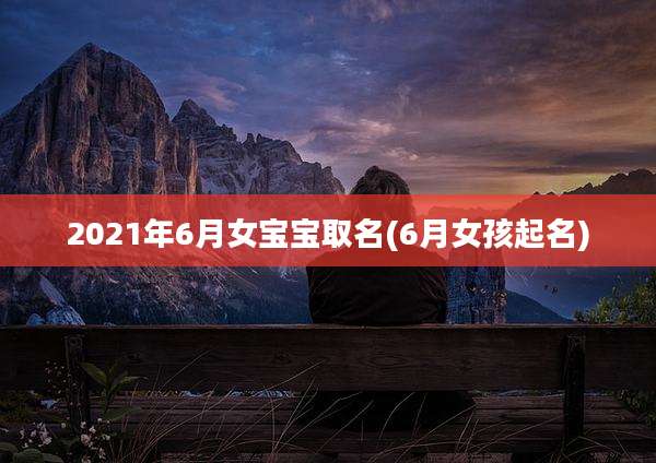 2021年6月女宝宝取名(6月女孩起名)