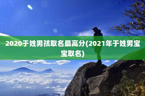 2020于姓男孩取名最高分(2021年于姓男宝宝取名)