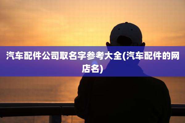 汽车配件公司取名字参考大全(汽车配件的网店名)