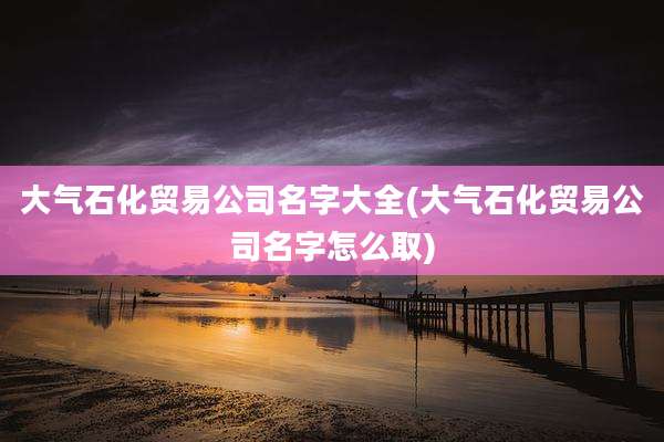 大气石化贸易公司名字大全(大气石化贸易公司名字怎么取)