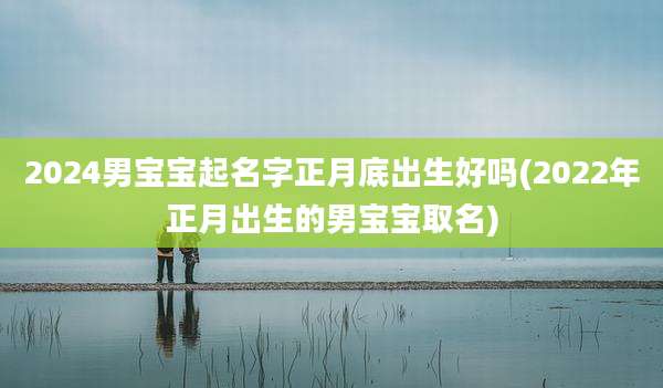 2024男宝宝起名字正月底出生好吗(2022年正月出生的男宝宝取名)