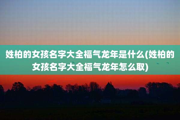 姓柏的女孩名字大全福气龙年是什么(姓柏的女孩名字大全福气龙年怎么取)