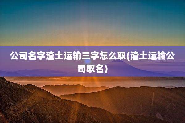 公司名字渣土运输三字怎么取(渣土运输公司取名)