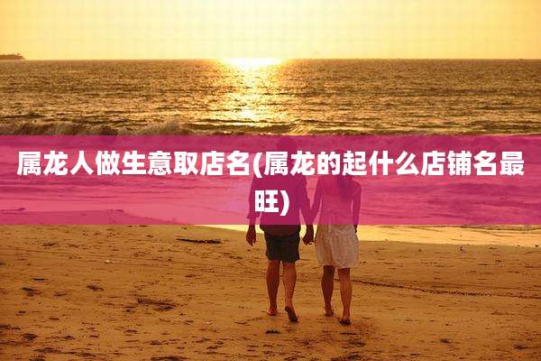 属龙人做生意取店名(属龙的起什么店铺名最旺)