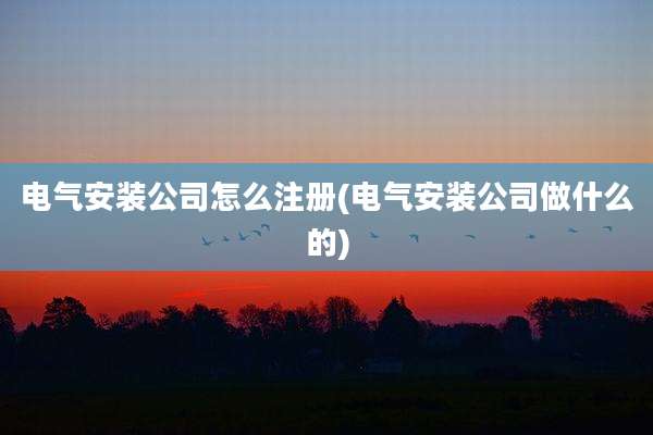 电气安装公司怎么注册(电气安装公司做什么的)