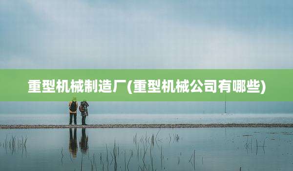重型机械制造厂(重型机械公司有哪些)